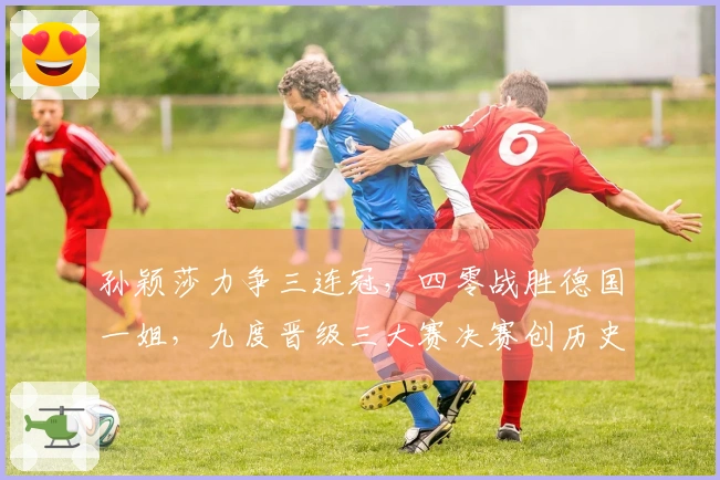 孙颖莎力争三连冠，四零战胜德国一姐，九度晋级三大赛决赛创历史