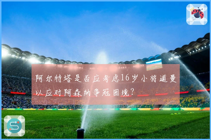 阿尔特塔是否应考虑16岁小将道曼以应对阿森纳争冠困境？