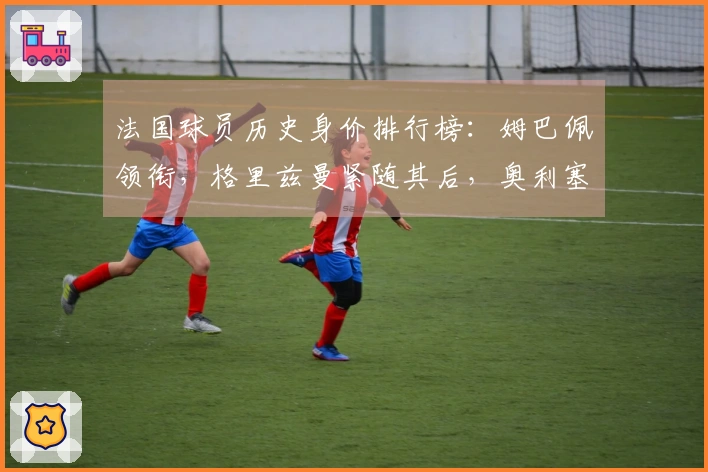 法国球员历史身价排行榜：姆巴佩领衔，格里兹曼紧随其后，奥利塞位居第三