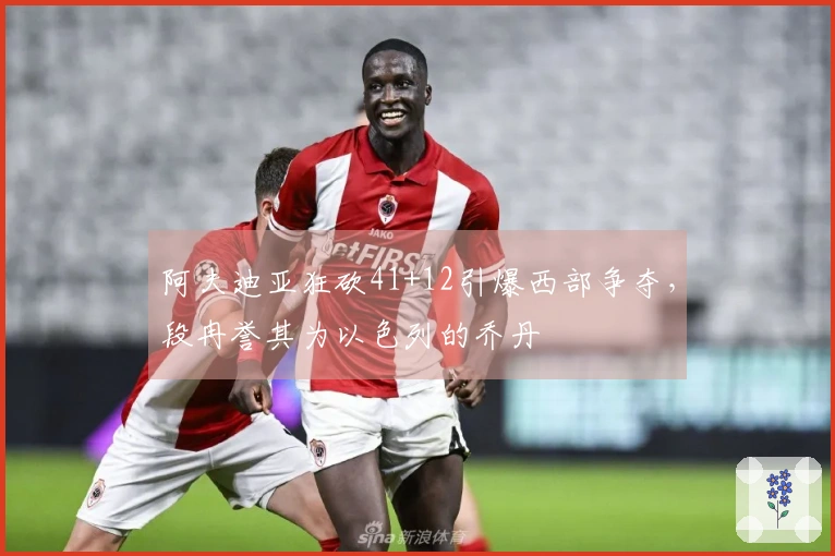 阿夫迪亚狂砍41+12引爆西部争夺，段冉誉其为以色列的乔丹