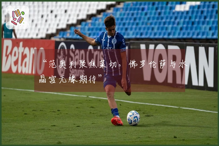 “范奥利聚焦莱切，佛罗伦萨与水晶宫无缘期待”