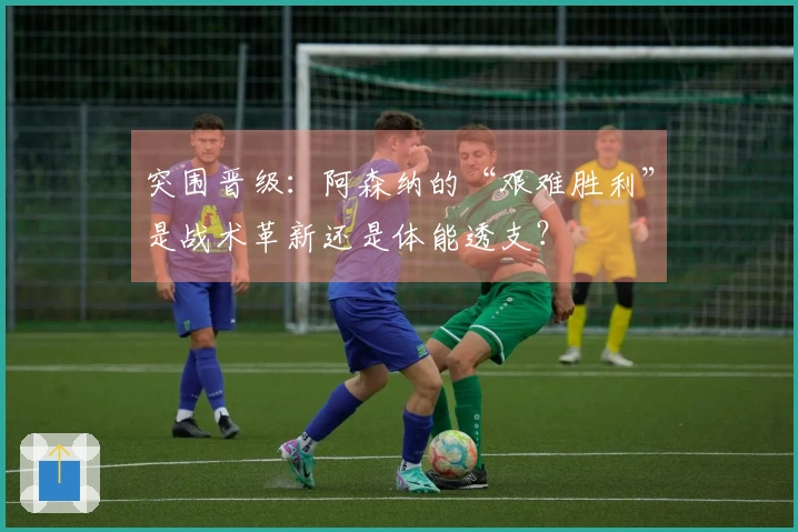 突围晋级：阿森纳的“艰难胜利”是战术革新还是体能透支？