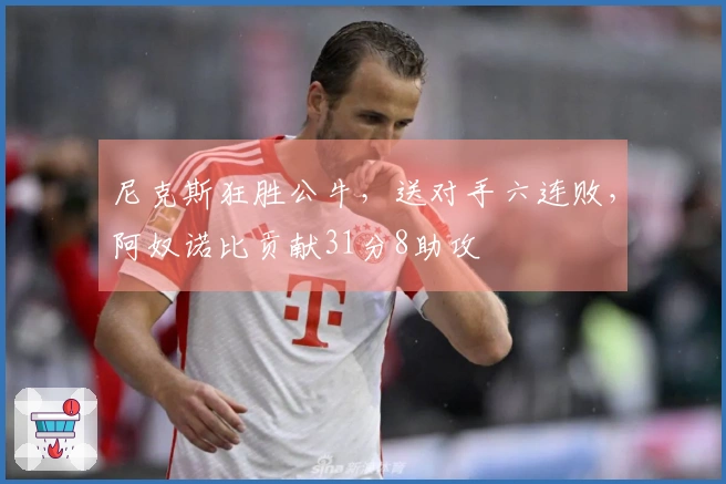 尼克斯狂胜公牛，送对手六连败，阿奴诺比贡献31分8助攻