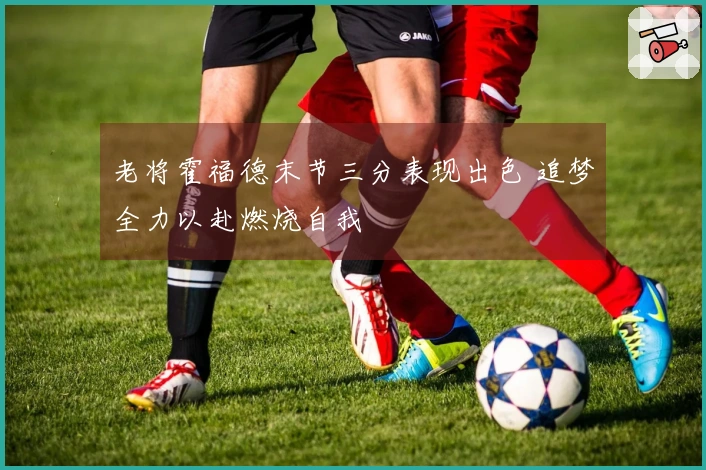 老将霍福德末节三分表现出色 追梦全力以赴燃烧自我