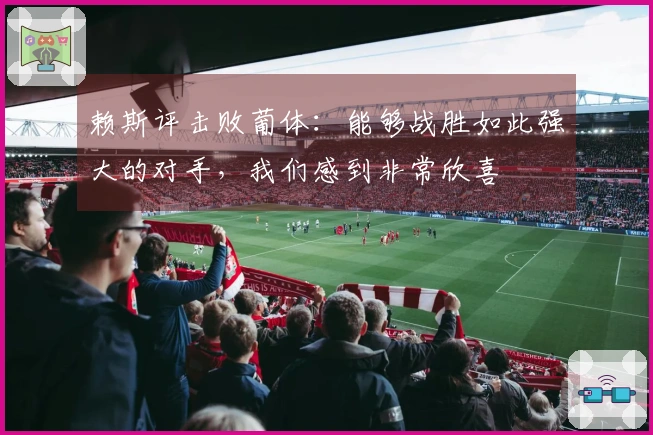赖斯评击败葡体：能够战胜如此强大的对手，我们感到非常欣喜