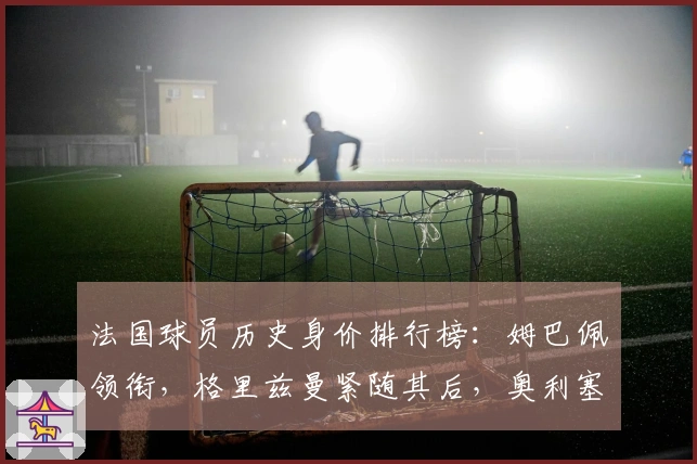 法国球员历史身价排行榜：姆巴佩领衔，格里兹曼紧随其后，奥利塞位居第三
