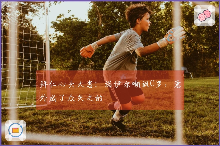 拜仁心头大患：诺伊尔嘲讽C罗，意外成了众矢之的