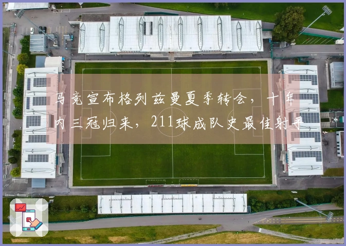 马竞宣布格列兹曼夏季转会，十年内三冠归来，211球成队史最佳射手