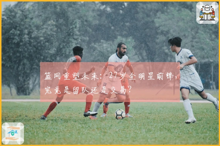 篮网重塑未来：27岁全明星前锋，究竟是留队还是交易？