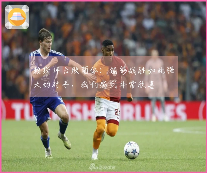 赖斯评击败葡体：能够战胜如此强大的对手，我们感到非常欣喜