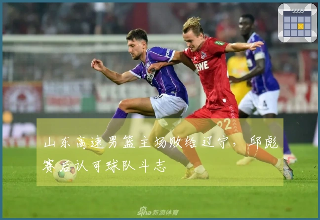 山东高速男篮主场败给辽宁，邱彪赛后认可球队斗志