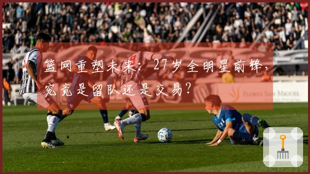 篮网重塑未来：27岁全明星前锋，究竟是留队还是交易？