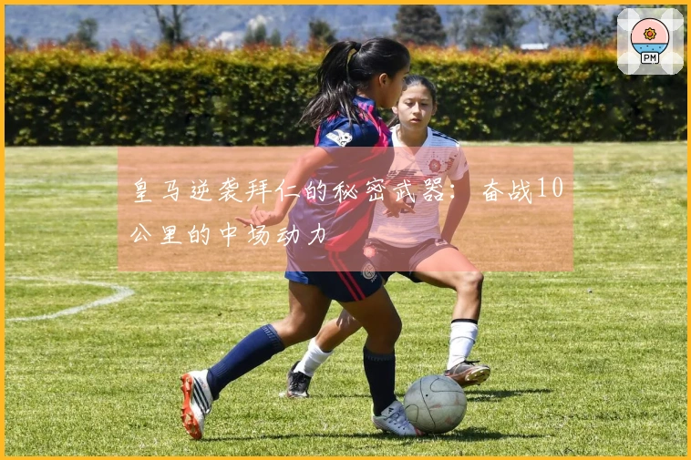 皇马逆袭拜仁的秘密武器：奋战10公里的中场动力