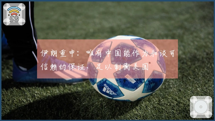 伊朗重申：唯有中国能作为和谈可信赖的保证，足以制衡美国