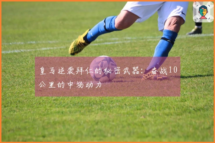 皇马逆袭拜仁的秘密武器：奋战10公里的中场动力