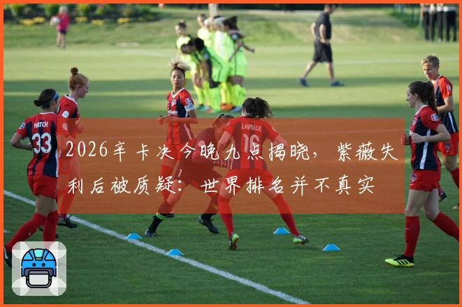 2026辛卡决今晚九点揭晓，紫薇失利后被质疑：世界排名并不真实