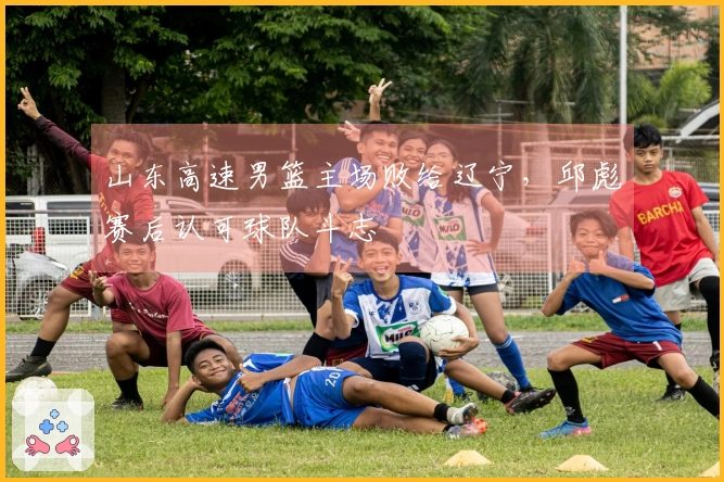 山东高速男篮主场败给辽宁，邱彪赛后认可球队斗志