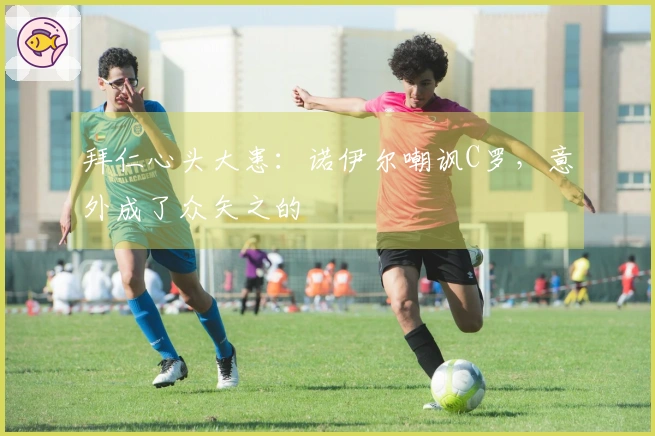 拜仁心头大患：诺伊尔嘲讽C罗，意外成了众矢之的