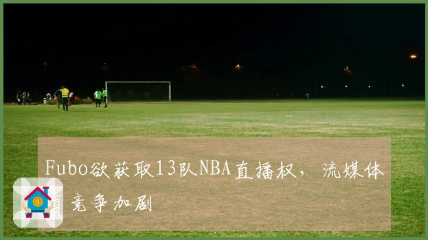 Fubo欲获取13队NBA直播权，流媒体育竞争加剧