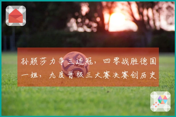 孙颖莎力争三连冠，四零战胜德国一姐，九度晋级三大赛决赛创历史