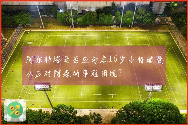 阿尔特塔是否应考虑16岁小将道曼以应对阿森纳争冠困境？