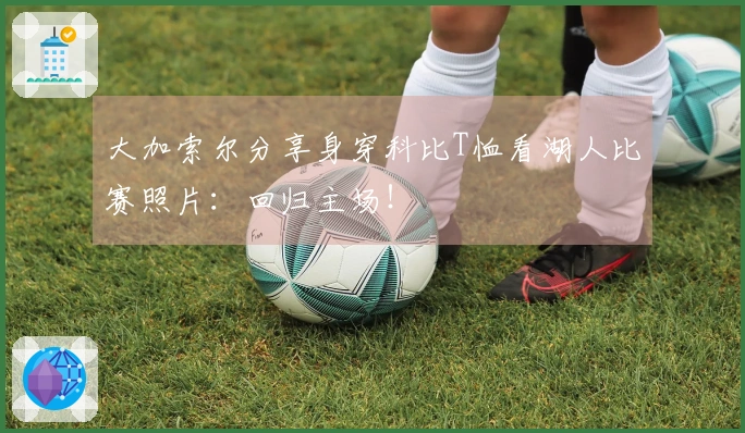 大加索尔分享身穿科比T恤看湖人比赛照片：回归主场！