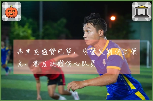 弗里克盛赞巴萨，尽管失利仍显荣光，赛后抚慰伤心队员