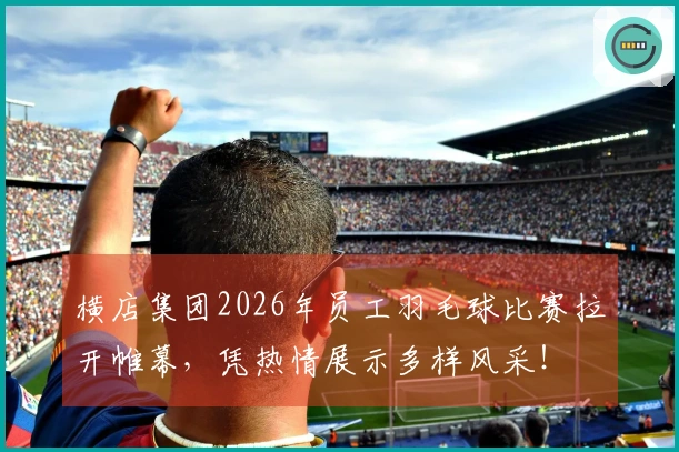 横店集团2026年员工羽毛球比赛拉开帷幕，凭热情展示多样风采！