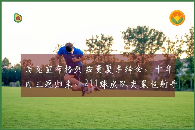 马竞宣布格列兹曼夏季转会，十年内三冠归来，211球成队史最佳射手