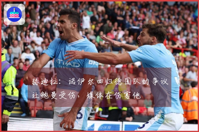 赫迪拉：诺伊尔回归德国队的争议让鲍曼受伤，媒体在伤害他