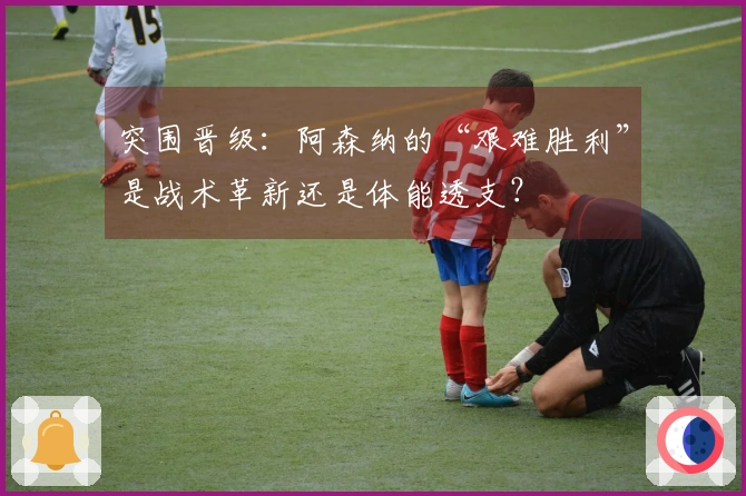 突围晋级：阿森纳的“艰难胜利”是战术革新还是体能透支？