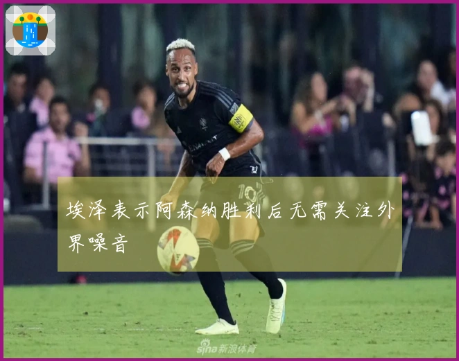 埃泽表示阿森纳胜利后无需关注外界噪音