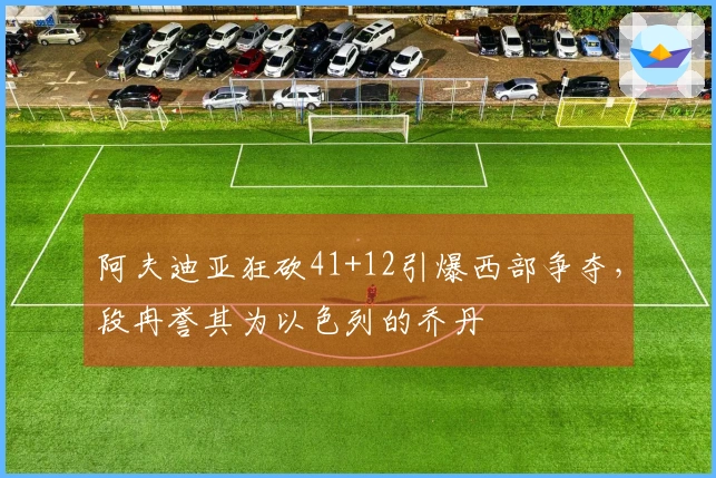 阿夫迪亚狂砍41+12引爆西部争夺，段冉誉其为以色列的乔丹